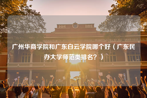 广州华商学院和广东白云学院哪个好（广东民办大学师范类排名？）